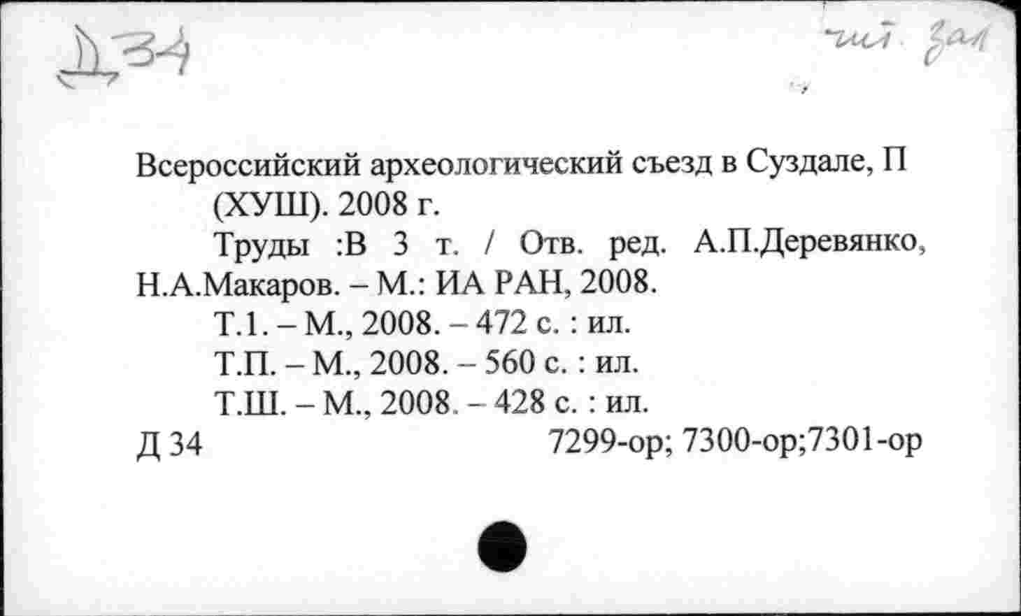 ﻿Всероссийский археологический съезд в Суздале, П (ХУШ). 2008 г.
Труды :В 3 т. / Отв. ред. А.П.Деревянко,
Н.А.Макаров. - М.: ИА РАН, 2008.
Т.1.-М., 2008.-472 с. : ил.
Т.П. - М., 2008. - 560 с. : ил.
Т.Ш. - М., 2008. - 428 с. : ил.
Д 34	7299-ор; 7300-ор;7301 -ор